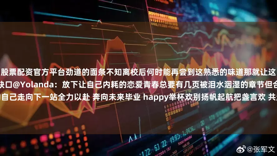 股票配资官方平台劲道的面条不知离校后何时能再尝到这熟悉的味道那就让这口滚烫的麻辣烫穿往后所有乡愁的缺口@Yolanda：放下让自己内耗的恋爱青春总要有几页被泪水洇湿的章节但合上这本故事书时请带着完整的自己走向下一站全力以赴 奔向未来毕业 happy举杯欢别扬帆起航把盏言欢 共赴山海溪水急著要流向海洋浪潮却渴望重回土地在花店的门前我们这样轻易地挥手道别也许几年甚至几十年后思念的魂魄会夜夜归来微风拂过