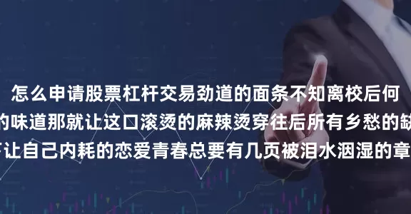 怎么申请股票杠杆交易劲道的面条不知离校后何时能再尝到这熟悉的味道那就让这口滚烫的麻辣烫穿往后所有乡愁的缺口@Yolanda：放下让自己内耗的恋爱青春总要有几页被泪水洇湿的章节但合上这本故事书时请带着完整的自己走向下一站全力以赴 奔向未来毕业 happy举杯欢别扬帆起航把盏言欢 共赴山海溪水急著要流向海洋浪潮却渴望重回土地在花店的门前我们这样轻易地挥手道别也许几年甚至几十年后思念的魂魄会夜夜归来微风