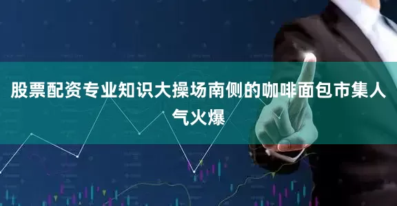 股票配资专业知识大操场南侧的咖啡面包市集人气火爆