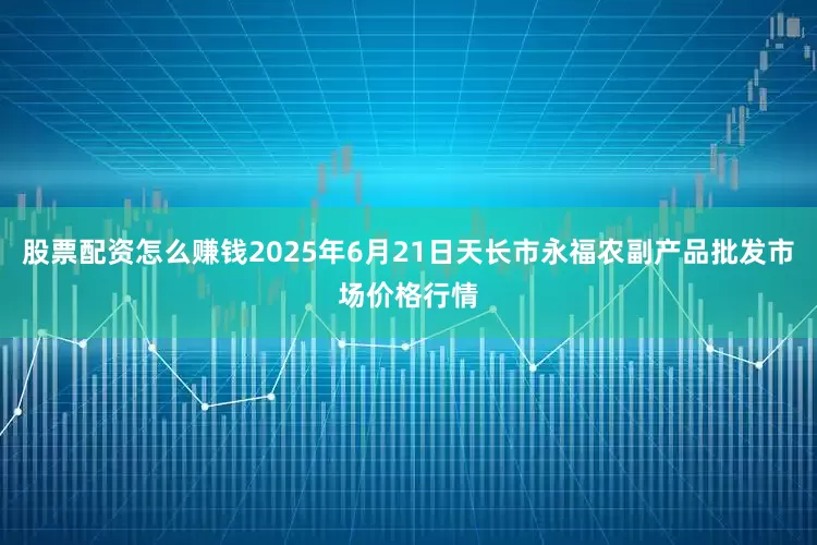 股票配资怎么赚钱2025年6月21日天长市永福农副产品批发市场价格行情
