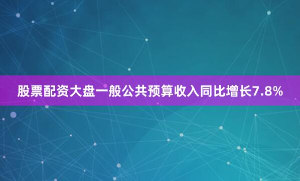 股票配资大盘一般公共预算收入同比增长7.8%