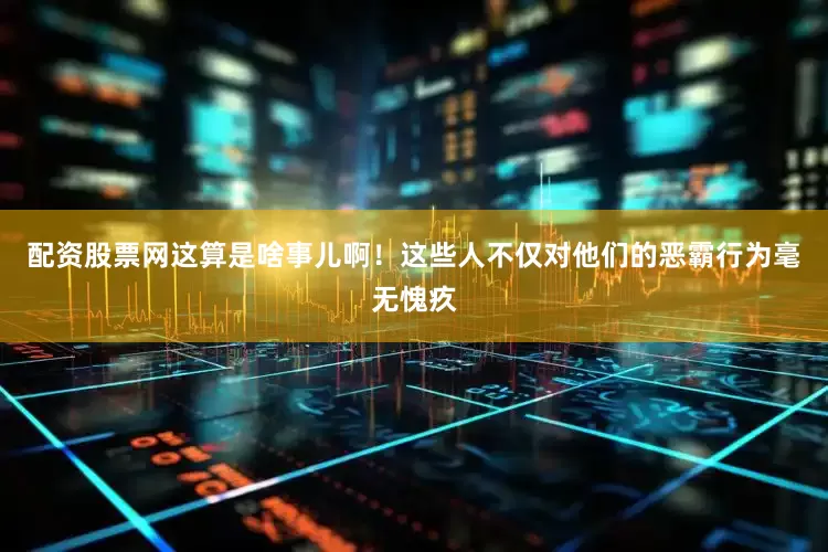 配资股票网这算是啥事儿啊！这些人不仅对他们的恶霸行为毫无愧疚