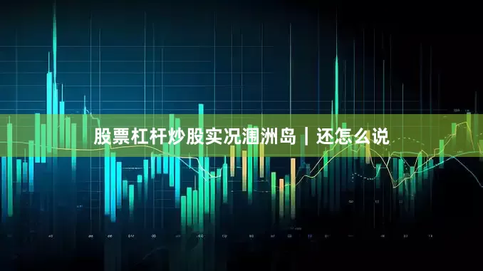 股票杠杆炒股实况涠洲岛｜还怎么说