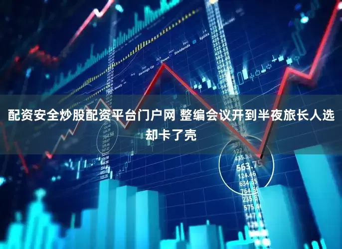 配资安全炒股配资平台门户网 整编会议开到半夜旅长人选却卡了壳