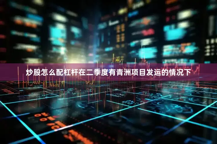 炒股怎么配杠杆在二季度有青洲项目发运的情况下