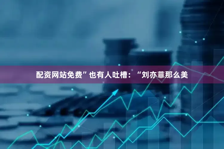 配资网站免费”也有人吐槽：“刘亦菲那么美