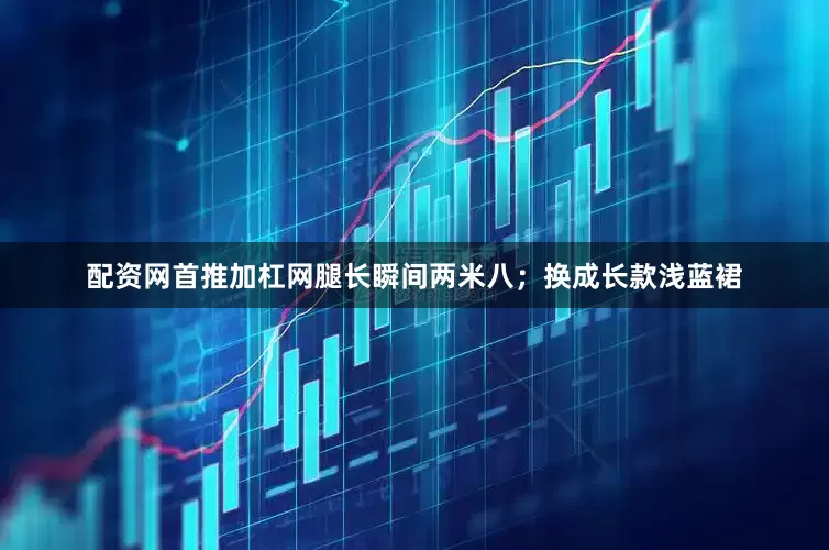 配资网首推加杠网腿长瞬间两米八；换成长款浅蓝裙