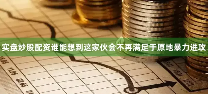 实盘炒股配资谁能想到这家伙会不再满足于原地暴力进攻