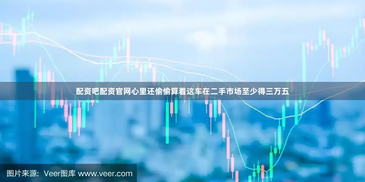 配资吧配资官网心里还偷偷算着这车在二手市场至少得三万五