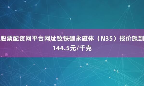 股票配资网平台网址钕铁硼永磁体（N35）报价飙到144.5元/千克