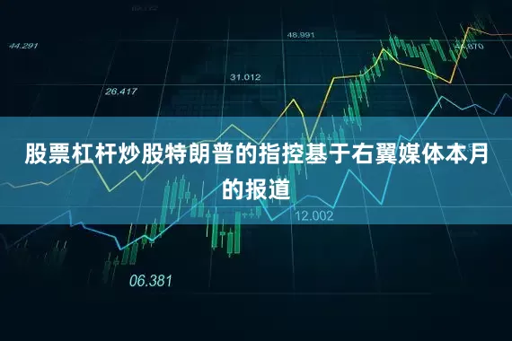 股票杠杆炒股特朗普的指控基于右翼媒体本月的报道