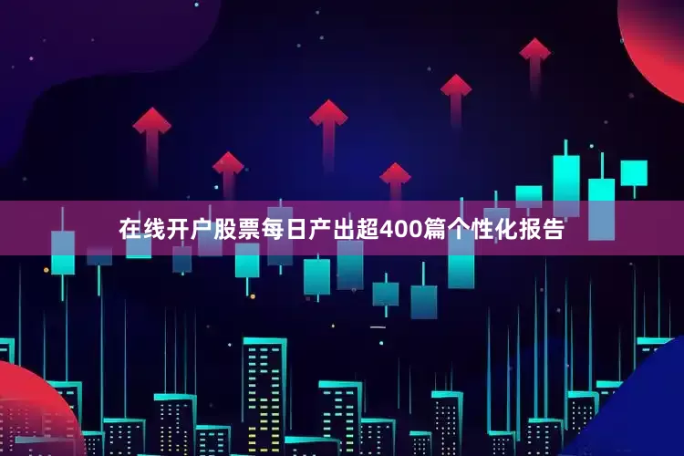 在线开户股票每日产出超400篇个性化报告