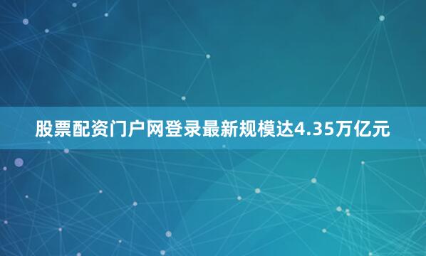 股票配资门户网登录最新规模达4.35万亿元